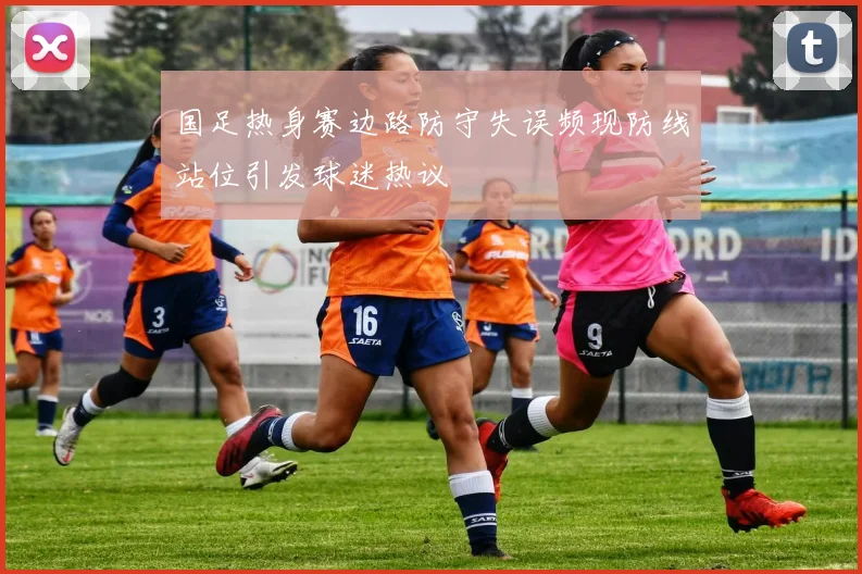 国足热身赛边路防守失误频现防线站位引发球迷热议