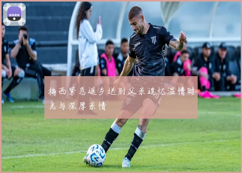 梅西紧急返乡送别父亲追忆温情时光与深厚亲情