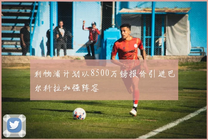 利物浦计划以8500万镑报价引进巴尔科拉加强阵容