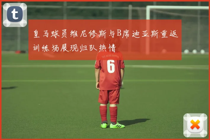 皇马球员维尼修斯与B席迪亚斯重返训练场展现归队热情