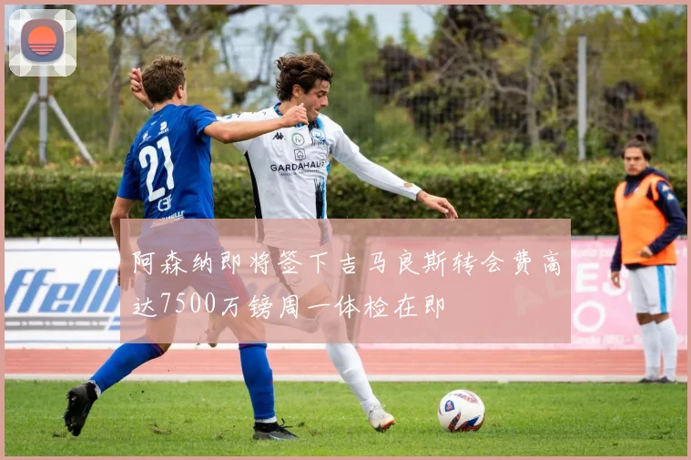 阿森纳即将签下吉马良斯转会费高达7500万镑周一体检在即