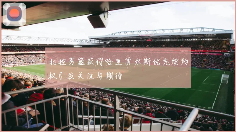 北控男篮获得哈里贾尔斯优先续约权引发关注与期待