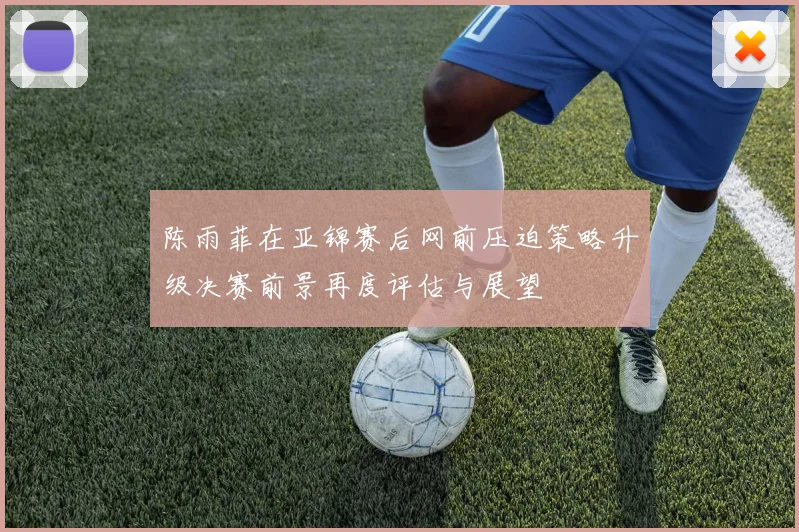 陈雨菲在亚锦赛后网前压迫策略升级决赛前景再度评估与展望