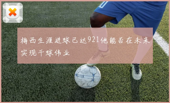 梅西生涯进球已达921他能否在未来实现千球伟业