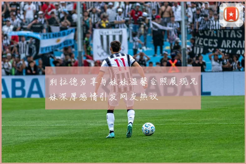 利拉德分享与妹妹温馨合照展现兄妹深厚感情引发网友热议