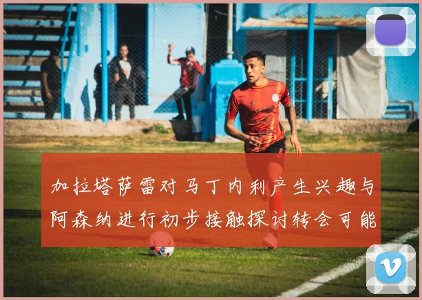 加拉塔萨雷对马丁内利产生兴趣与阿森纳进行初步接触探讨转会可能性
