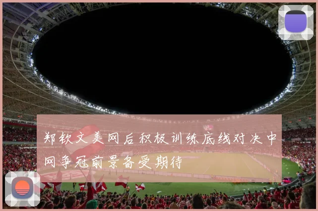 郑钦文美网后积极训练底线对决中网争冠前景备受期待