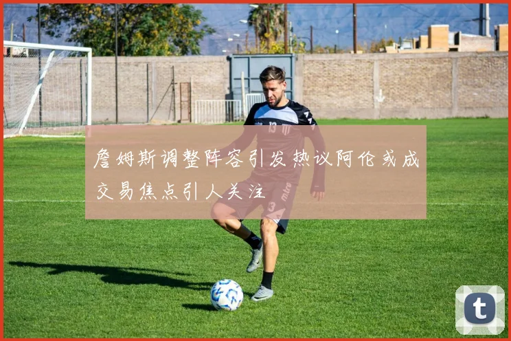 詹姆斯调整阵容引发热议阿伦或成交易焦点引人关注
