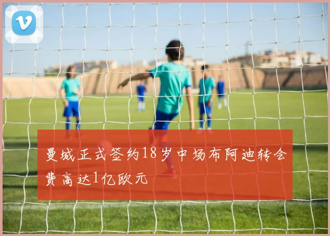 曼城正式签约18岁中场布阿迪转会费高达1亿欧元