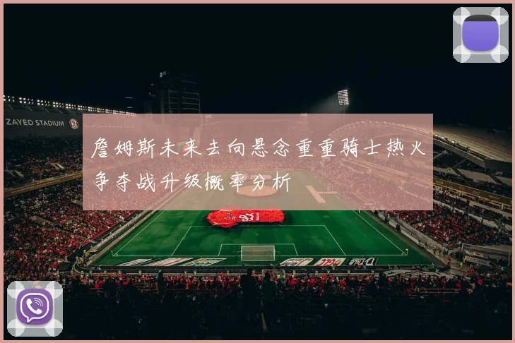 詹姆斯未来去向悬念重重骑士热火争夺战升级概率分析