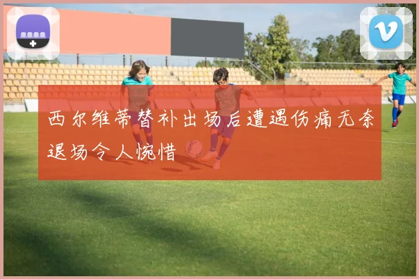 西尔维蒂替补出场后遭遇伤痛无奈退场令人惋惜