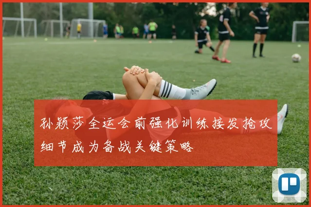 孙颖莎全运会前强化训练接发抢攻细节成为备战关键策略
