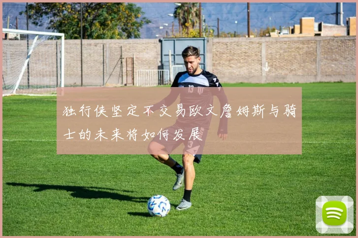 独行侠坚定不交易欧文詹姆斯与骑士的未来将如何发展