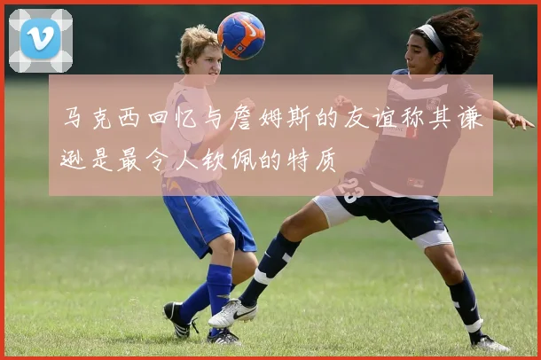 马克西回忆与詹姆斯的友谊称其谦逊是最令人钦佩的特质