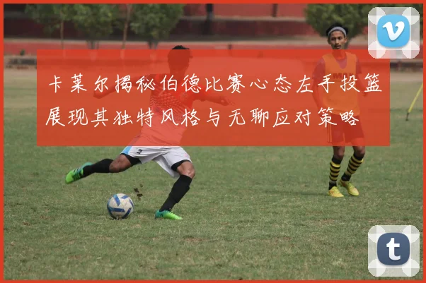 卡莱尔揭秘伯德比赛心态左手投篮展现其独特风格与无聊应对策略