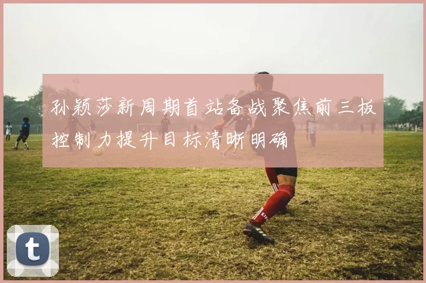 孙颖莎新周期首站备战聚焦前三板控制力提升目标清晰明确