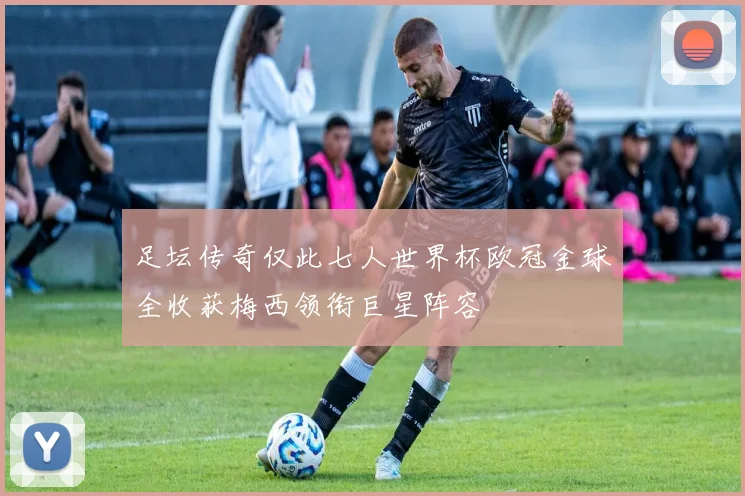 足坛传奇仅此七人世界杯欧冠金球全收获梅西领衔巨星阵容