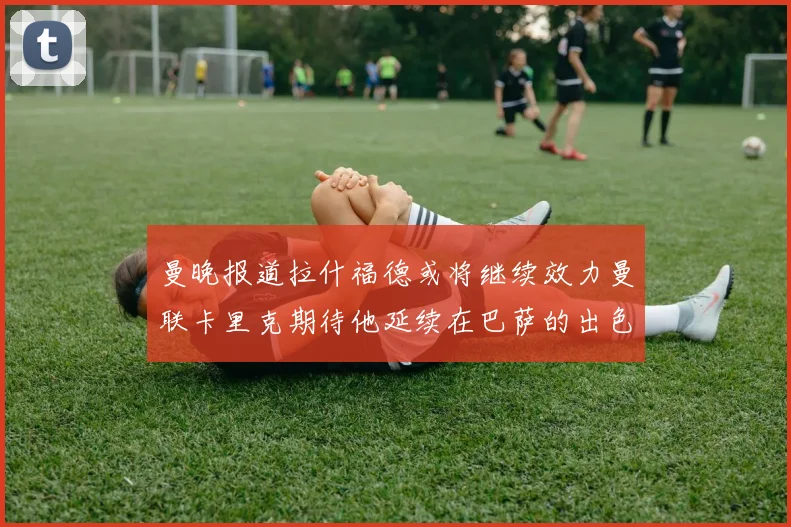 曼晚报道拉什福德或将继续效力曼联卡里克期待他延续在巴萨的出色表现