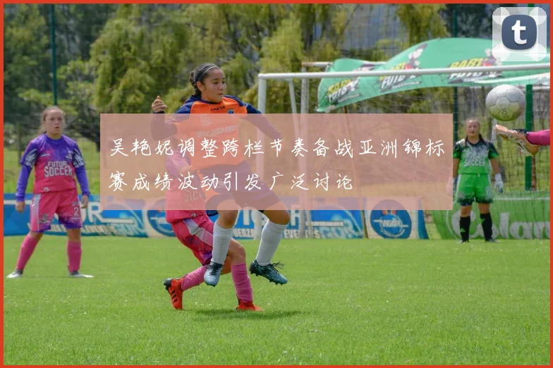 吴艳妮调整跨栏节奏备战亚洲锦标赛成绩波动引发广泛讨论