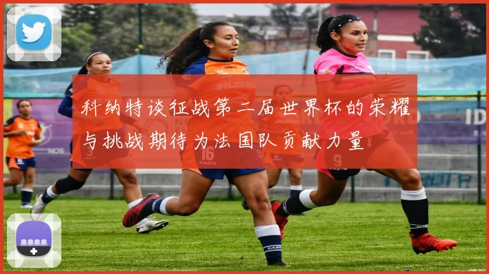 科纳特谈征战第二届世界杯的荣耀与挑战期待为法国队贡献力量