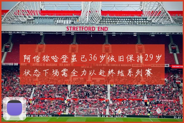 阿伦称哈登虽已36岁依旧保持29岁状态下场需全力以赴终结系列赛