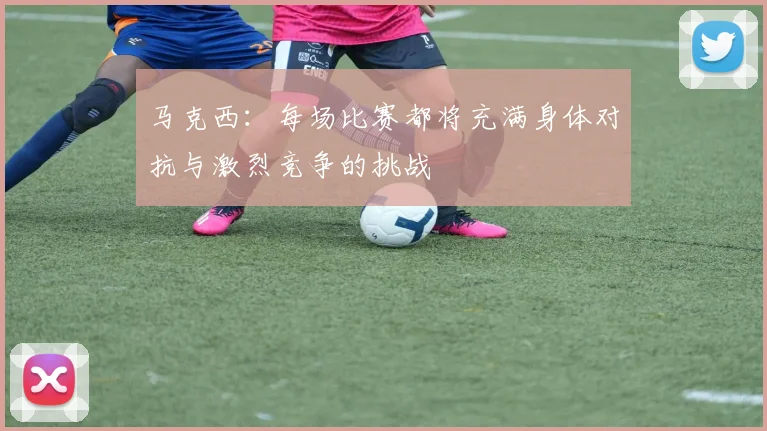 马克西：每场比赛都将充满身体对抗与激烈竞争的挑战