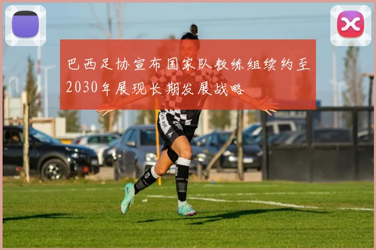 巴西足协宣布国家队教练组续约至2030年展现长期发展战略