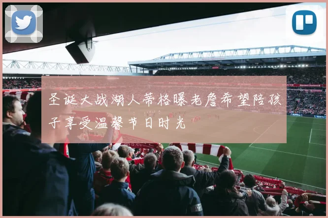 圣诞大战湖人蒂格曝老詹希望陪孩子享受温馨节日时光