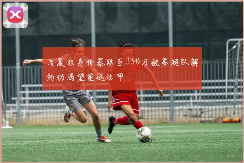 马夏尔身价暴跌至350万被墨超队解约仍渴望重返法甲