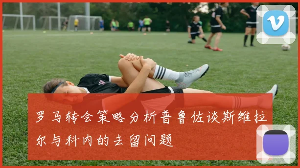 罗马转会策略分析普鲁佐谈斯维拉尔与科内的去留问题