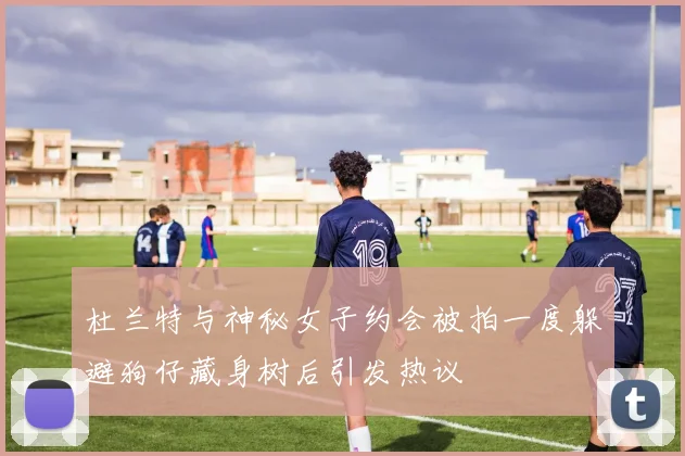 杜兰特与神秘女子约会被拍一度躲避狗仔藏身树后引发热议