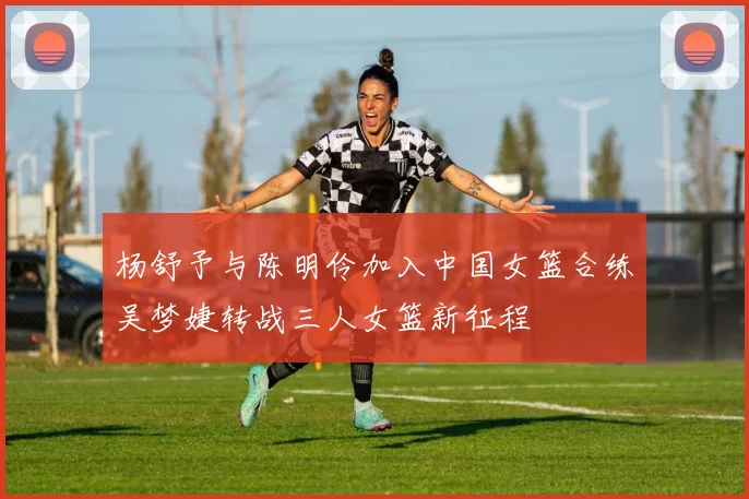 杨舒予与陈明伶加入中国女篮合练吴梦婕转战三人女篮新征程
