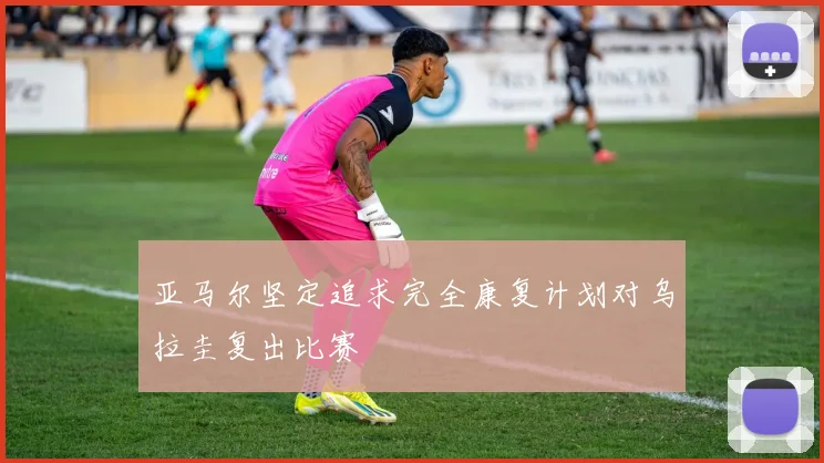 亚马尔坚定追求完全康复计划对乌拉圭复出比赛