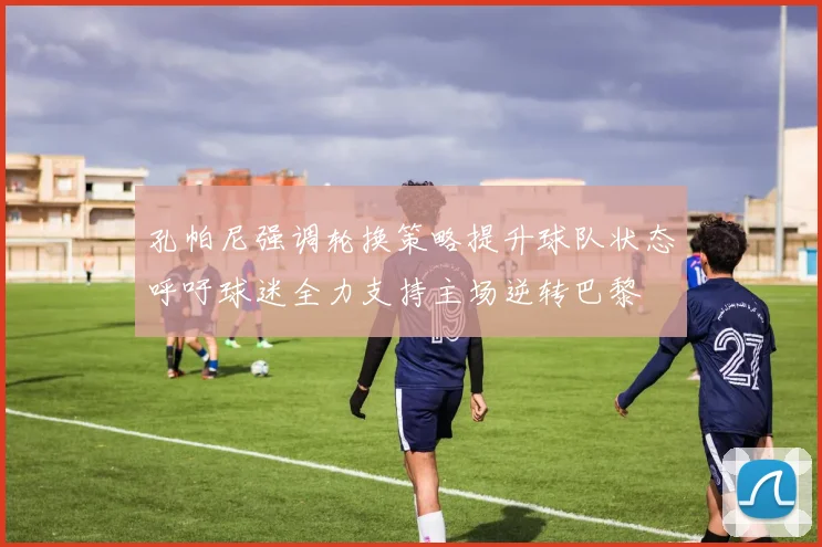 孔帕尼强调轮换策略提升球队状态呼吁球迷全力支持主场逆转巴黎