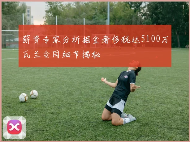 薪资专家分析掘金奢侈税达5100万瓦兰合同细节揭秘