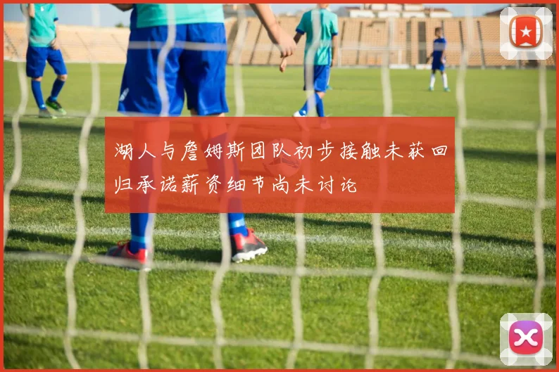 湖人与詹姆斯团队初步接触未获回归承诺薪资细节尚未讨论