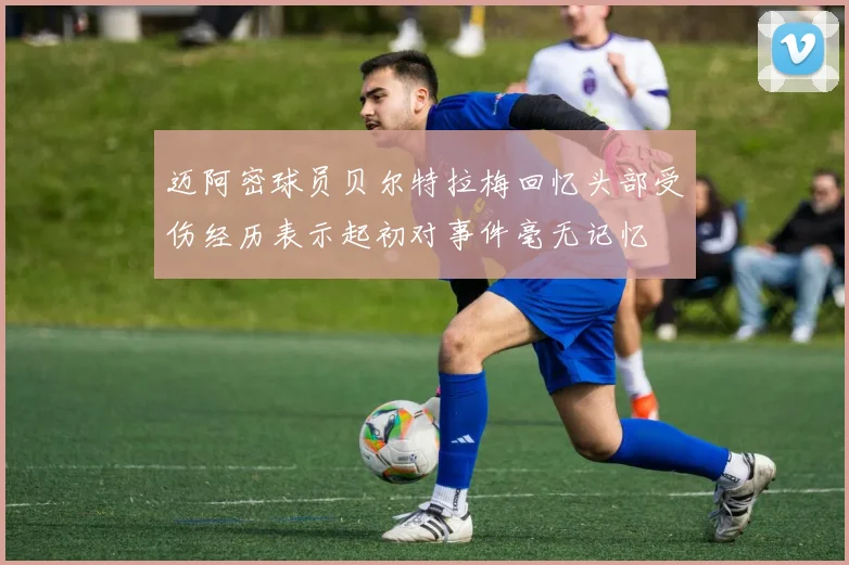 迈阿密球员贝尔特拉梅回忆头部受伤经历表示起初对事件毫无记忆