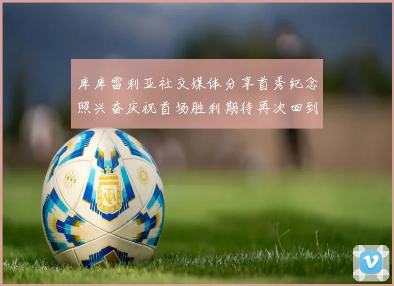 库库雷利亚社交媒体分享首秀纪念照兴奋庆祝首场胜利期待再次回到伯纳乌