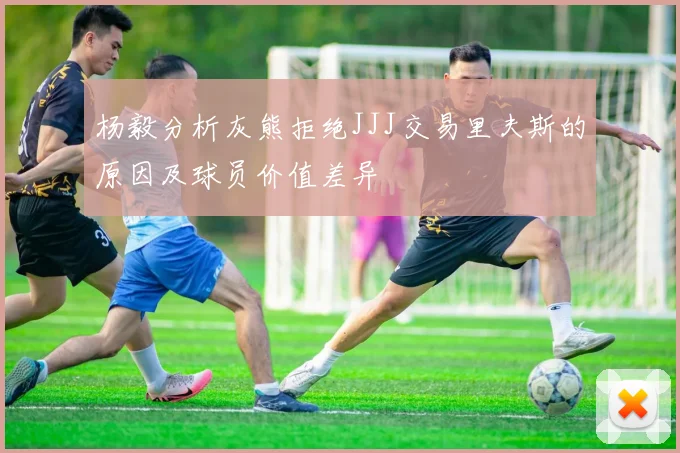 杨毅分析灰熊拒绝JJJ交易里夫斯的原因及球员价值差异