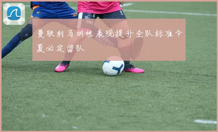 曼联利马训练表现提升全队标准今夏必定留队