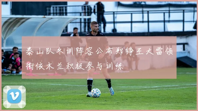 泰山队冬训阵容公布郑铮王大雷领衔依木兰积极参与训练