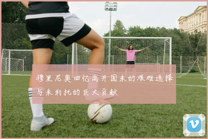 穆里尼奥回忆离开国米的艰难选择与米利托的巨大贡献