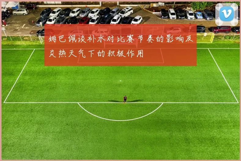 姆巴佩谈补水对比赛节奏的影响及炎热天气下的积极作用