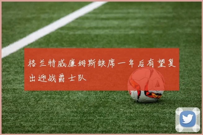 格兰特威廉姆斯缺席一年后有望复出迎战爵士队