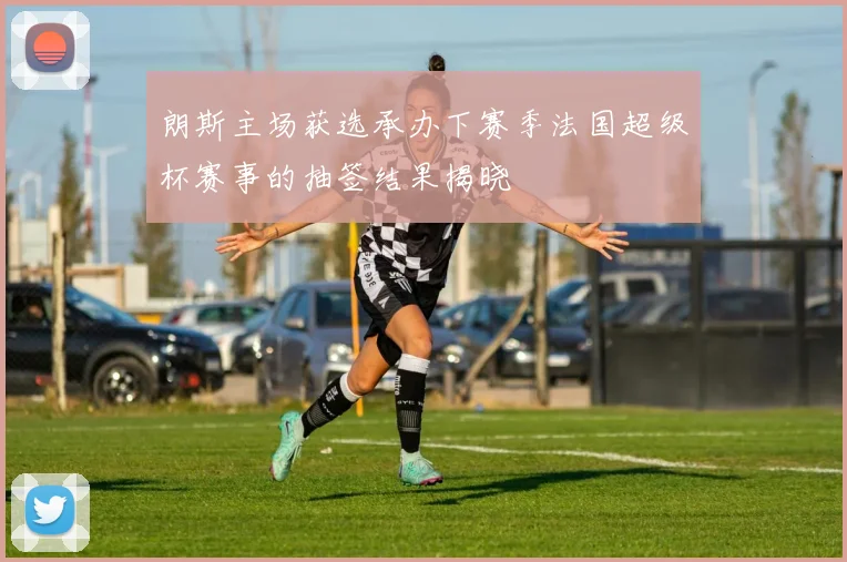 朗斯主场获选承办下赛季法国超级杯赛事的抽签结果揭晓