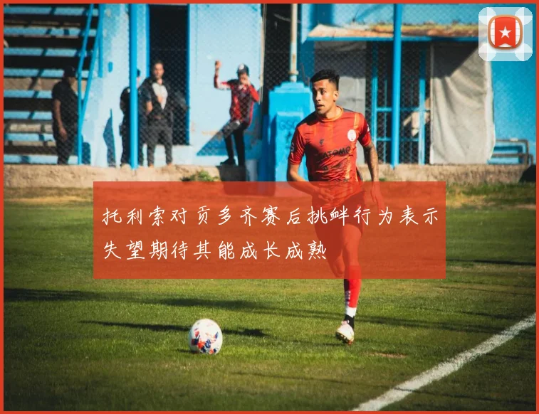 托利索对贡多齐赛后挑衅行为表示失望期待其能成长成熟