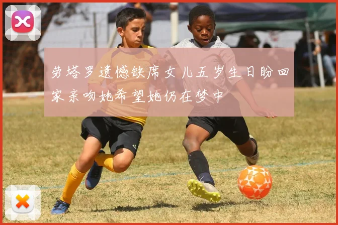 劳塔罗遗憾缺席女儿五岁生日盼回家亲吻她希望她仍在梦中