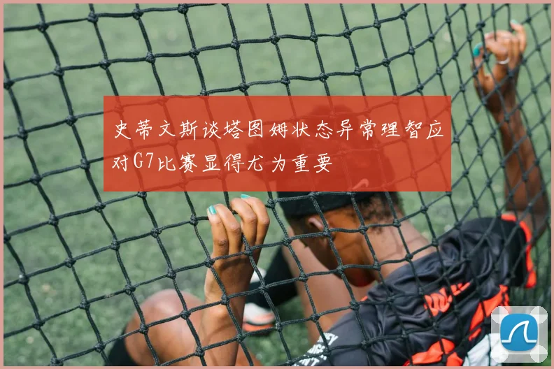 史蒂文斯谈塔图姆状态异常理智应对G7比赛显得尤为重要