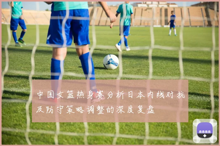 中国女篮热身赛分析日本内线对抗及防守策略调整的深度复盘