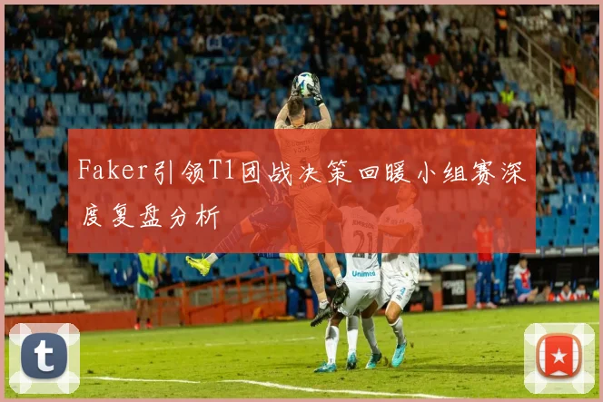 Faker引领T1团战决策回暖小组赛深度复盘分析